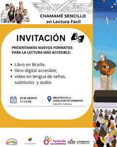 Flyer de invitación para la presentación de nuevas versiones accesibles del libro Chamamé Sencillo en Lectura Fácil.

En la parte superior aparece el título: “CHAMAMÉ SENCILLO en Lectura Fácil”. A la izquierda hay una ilustración de seis personas jóvenes sonriendo. En el centro se destaca la palabra “INVITACIÓN” en letras grandes de color naranja.

Debajo se lee:

“PRESENTAMOS nuevos formatos para la lectura más accesible: 
Libro en Braille,
Libro digital accesible,
Video en Lengua de Señas, subtítulos y audio".

A la derecha hay una imagen vertical relacionada con un escenario de chamamé, donde se observa una persona tocando la guitarra frente a un público. Cerca de esta imagen aparece un símbolo de Lengua de Señas para indicar que habrá intérprete.
Más abajo se informa:
¿CUÁNDO?
El 25 de agosto de 2026
a las 11:15 horas

¿DÓNDE?
En la Biblioteca de la Legislatura
Salta 545 – Corrientes

En la parte inferior se encuentran los logotipos de la Dirección de la Biblioteca y de Relaciones Institucionales de la Honorable Legislatura,  la Vicegobernación de Corrientes y la Fundación La Colmena.